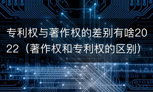 专利权与著作权的差别有啥2022（著作权和专利权的区别）