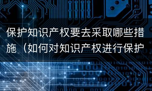 保护知识产权要去采取哪些措施（如何对知识产权进行保护）