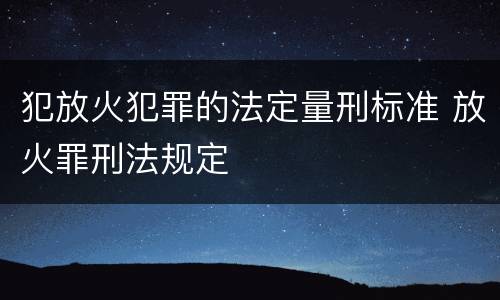 犯放火犯罪的法定量刑标准 放火罪刑法规定