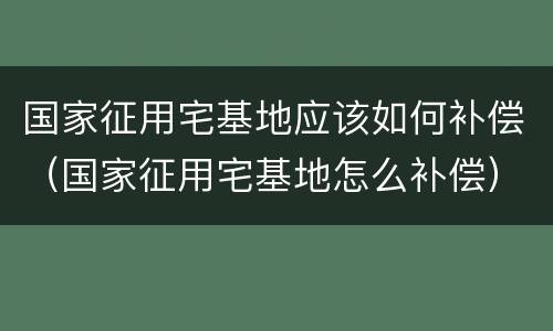 国家征用宅基地应该如何补偿（国家征用宅基地怎么补偿）