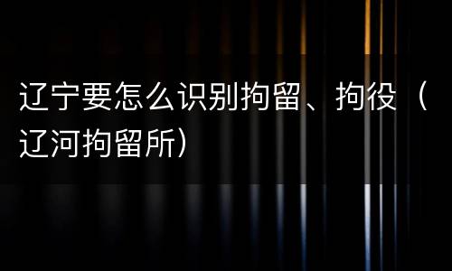 辽宁要怎么识别拘留、拘役（辽河拘留所）