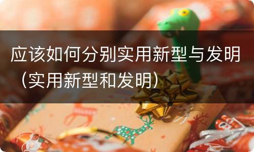 应该如何分别实用新型与发明（实用新型和发明）