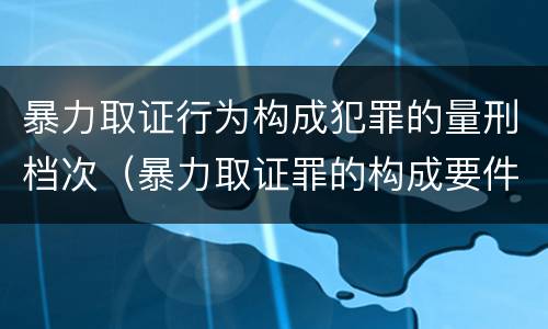 暴力取证行为构成犯罪的量刑档次（暴力取证罪的构成要件）