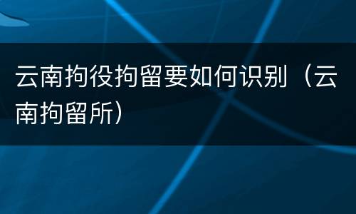 云南拘役拘留要如何识别（云南拘留所）