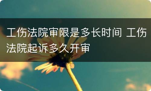 工伤法院审限是多长时间 工伤法院起诉多久开审