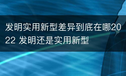 发明实用新型差异到底在哪2022 发明还是实用新型