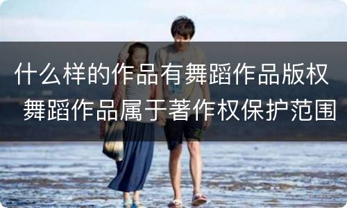 什么样的作品有舞蹈作品版权 舞蹈作品属于著作权保护范围吗