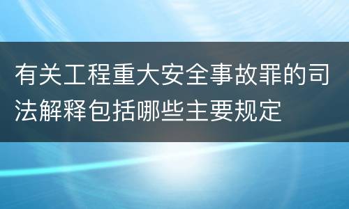 有关工程重大安全事故罪的司法解释包括哪些主要规定
