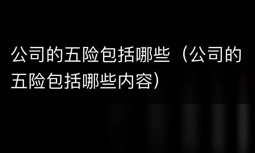 公司的五险包括哪些（公司的五险包括哪些内容）