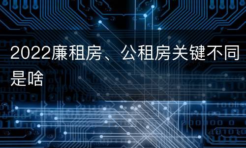 2022廉租房、公租房关键不同是啥