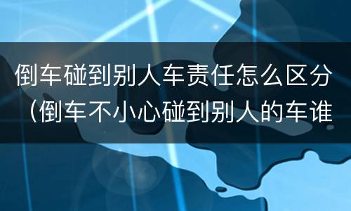倒车碰到别人车责任怎么区分（倒车不小心碰到别人的车谁的责任）