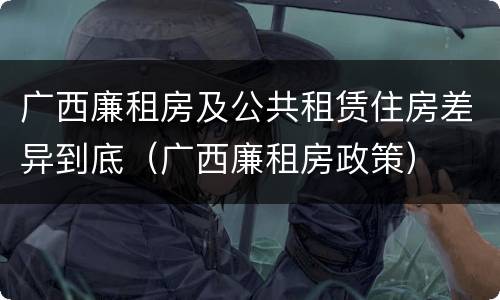 广西廉租房及公共租赁住房差异到底（广西廉租房政策）