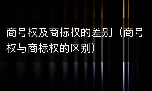 商号权及商标权的差别（商号权与商标权的区别）