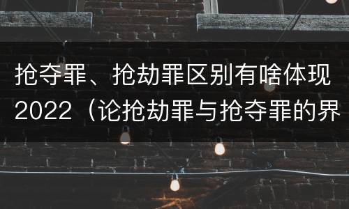 抢夺罪、抢劫罪区别有啥体现2022（论抢劫罪与抢夺罪的界限）