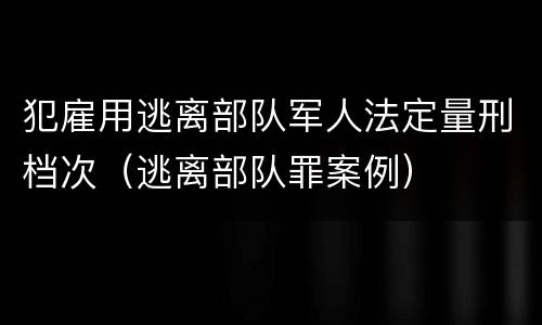 犯雇用逃离部队军人法定量刑档次（逃离部队罪案例）