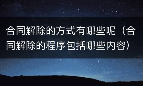 合同解除的方式有哪些呢（合同解除的程序包括哪些内容）