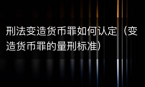 刑法变造货币罪如何认定（变造货币罪的量刑标准）
