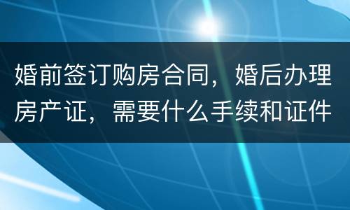 婚前签订购房合同，婚后办理房产证，需要什么手续和证件