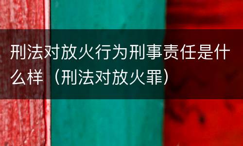 刑法对放火行为刑事责任是什么样（刑法对放火罪）