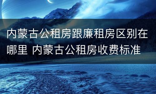 内蒙古公租房跟廉租房区别在哪里 内蒙古公租房收费标准