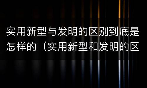实用新型与发明的区别到底是怎样的（实用新型和发明的区别）