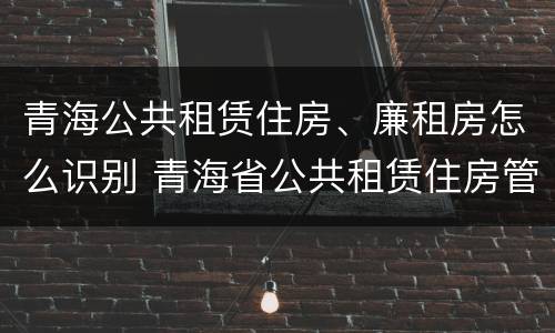 青海公共租赁住房、廉租房怎么识别 青海省公共租赁住房管理办法