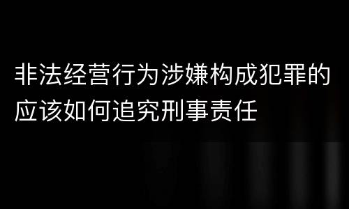 非法经营行为涉嫌构成犯罪的应该如何追究刑事责任