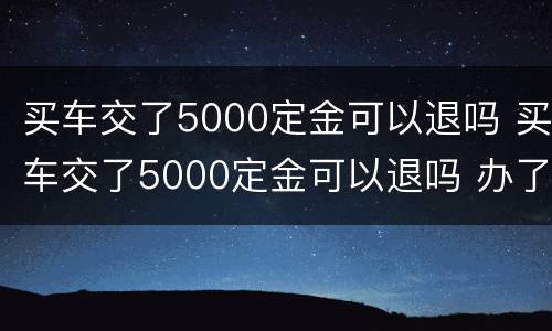 买车交了5000定金可以退吗 买车交了5000定金可以退吗 办了贷款