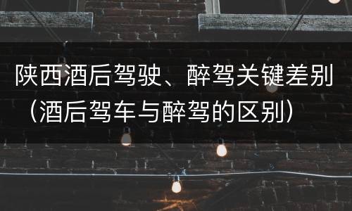 陕西酒后驾驶、醉驾关键差别（酒后驾车与醉驾的区别）