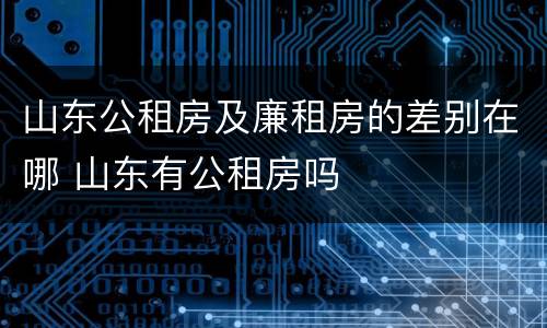 山东公租房及廉租房的差别在哪 山东有公租房吗