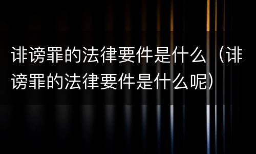 诽谤罪的法律要件是什么（诽谤罪的法律要件是什么呢）