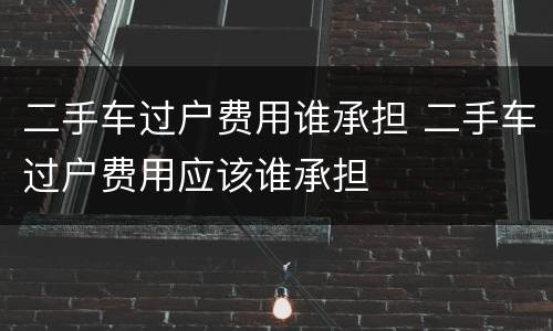 二手车过户费用谁承担 二手车过户费用应该谁承担