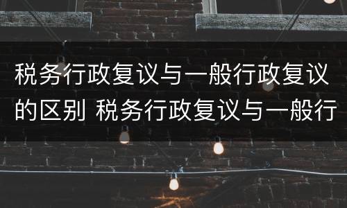 税务行政复议与一般行政复议的区别 税务行政复议与一般行政复议的区别是什么