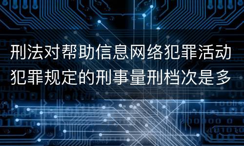 刑法对帮助信息网络犯罪活动犯罪规定的刑事量刑档次是多少