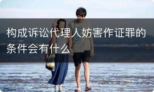 构成诉讼代理人妨害作证罪的条件会有什么