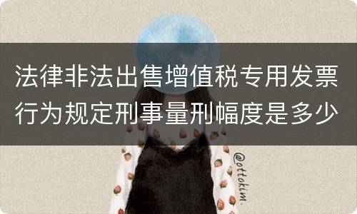 法律非法出售增值税专用发票行为规定刑事量刑幅度是多少