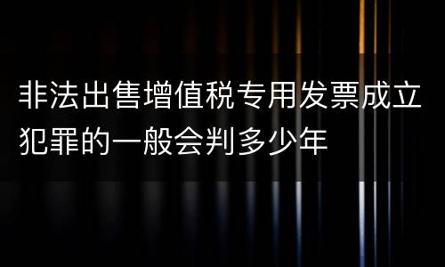 非法出售增值税专用发票成立犯罪的一般会判多少年