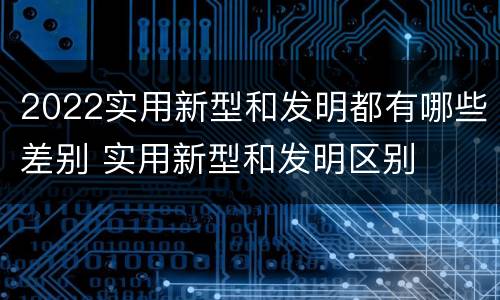 2022实用新型和发明都有哪些差别 实用新型和发明区别