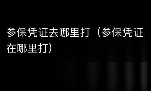 参保凭证去哪里打（参保凭证在哪里打）
