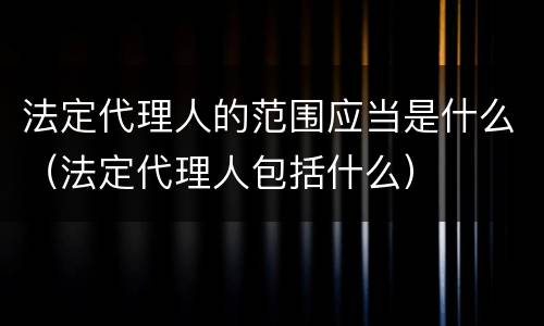 法定代理人的范围应当是什么（法定代理人包括什么）