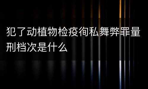 犯了动植物检疫徇私舞弊罪量刑档次是什么