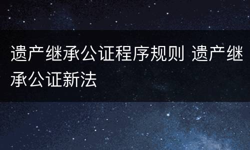 遗产继承公证程序规则 遗产继承公证新法