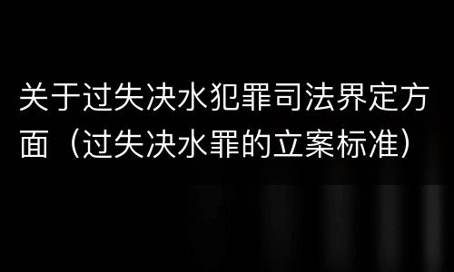关于过失决水犯罪司法界定方面（过失决水罪的立案标准）