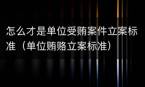 怎么才是单位受贿案件立案标准（单位贿赂立案标准）