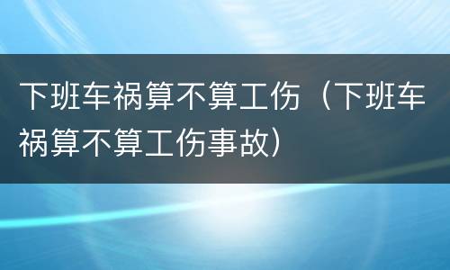下班车祸算不算工伤（下班车祸算不算工伤事故）