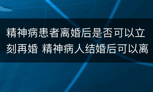 精神病患者离婚后是否可以立刻再婚 精神病人结婚后可以离婚吗