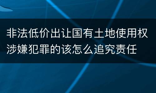 非法低价出让国有土地使用权涉嫌犯罪的该怎么追究责任
