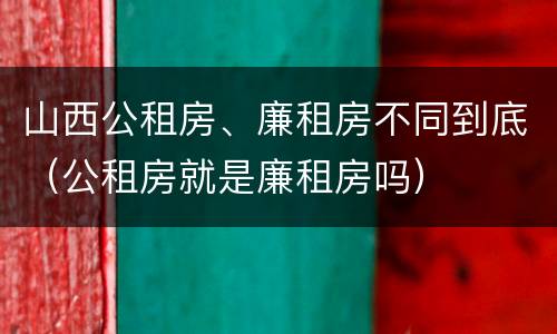 山西公租房、廉租房不同到底（公租房就是廉租房吗）
