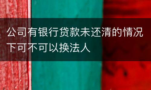公司有银行贷款未还清的情况下可不可以换法人