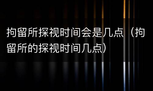 拘留所探视时间会是几点（拘留所的探视时间几点）